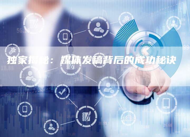 独家揭秘:媒体发稿背后的成功秘诀-直编新闻自助发稿平台