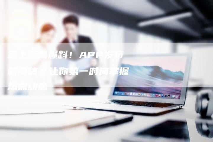 掌上新闻爆料!APP发布新闻稿,让你第一时间掌握热点动态-直编新闻自助发稿平台