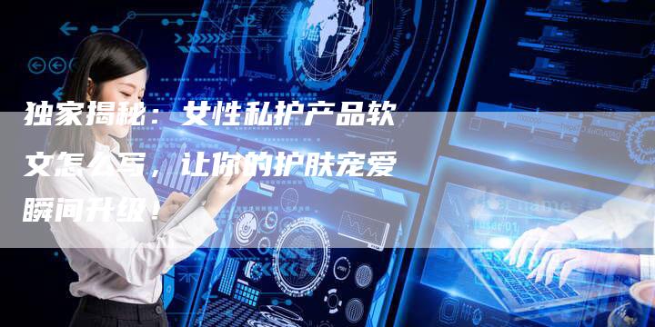 独家揭秘:女性私护产品软文怎么写,让你的护肤宠爱瞬间升级!-直编新闻自助发稿平台