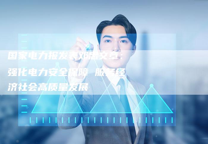 国家电力报发表邓忠文章:强化电力安全保障 服务经济社会高质量发展-直编新闻自助发稿平台