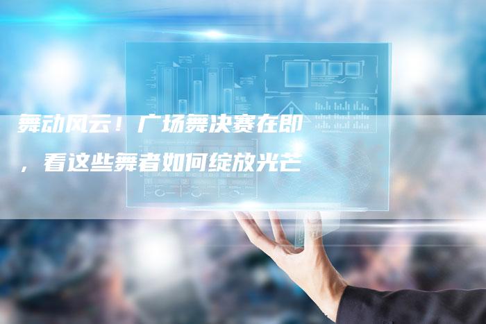 舞动风云!广场舞决赛在即,看这些舞者如何绽放光芒-直编新闻自助发稿平台