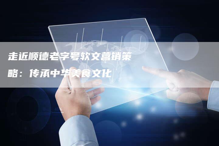 走近顺德老字号软文营销策略:传承中华美食文化-直编新闻自助发稿平台