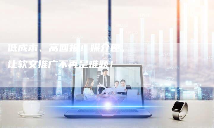 低成本、高回报!媒介匣,让软文推广不再是难题!-直编新闻自助发稿平台