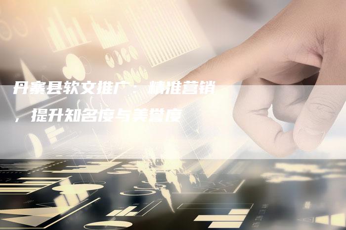 丹寨县软文推广:精准营销,提升知名度与美誉度-直编新闻自助发稿平台