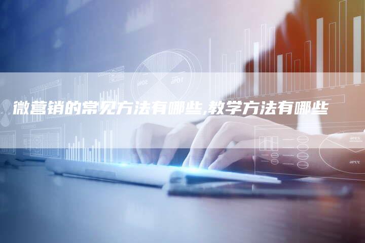 微营销的常见方法有哪些,教学方法有哪些-直编新闻自助发稿平台