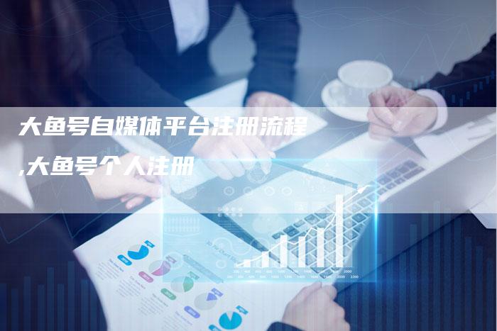 大鱼号自媒体平台注册流程,大鱼号个人注册-直编新闻自助发稿平台