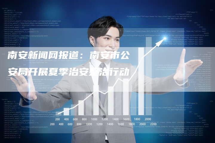 南安新闻网报道:南安市公安局开展夏季治安整治行动-直编新闻自助发稿平台