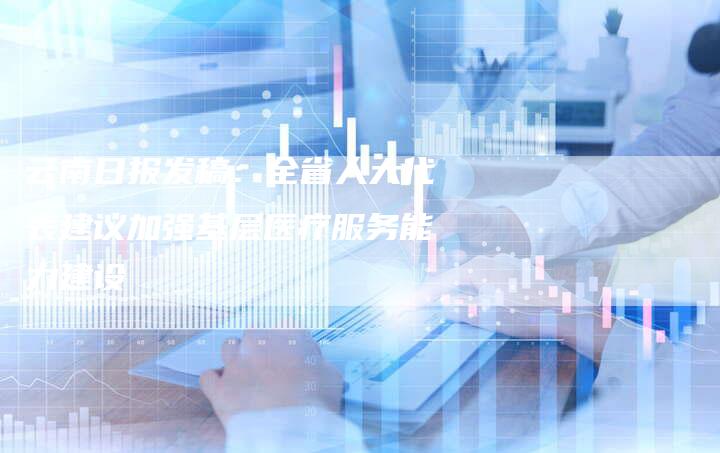 云南日报发稿:全省人大代表建议加强基层医疗服务能力建设-直编新闻自助发稿平台