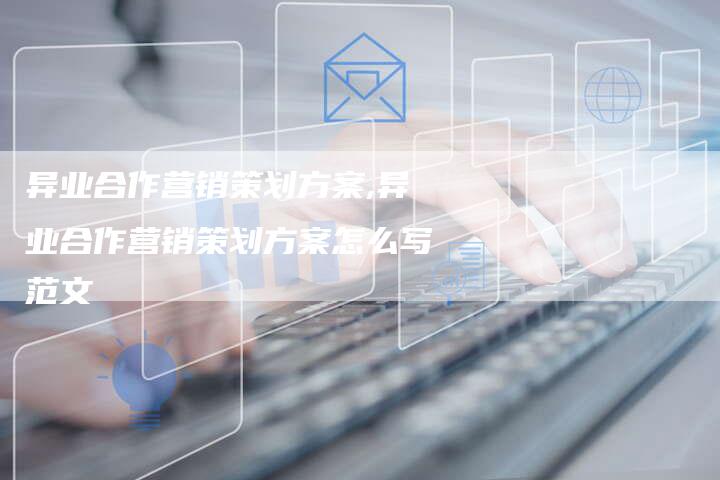 异业合作营销策划方案,异业合作营销策划方案怎么写范文-直编新闻自助发稿平台