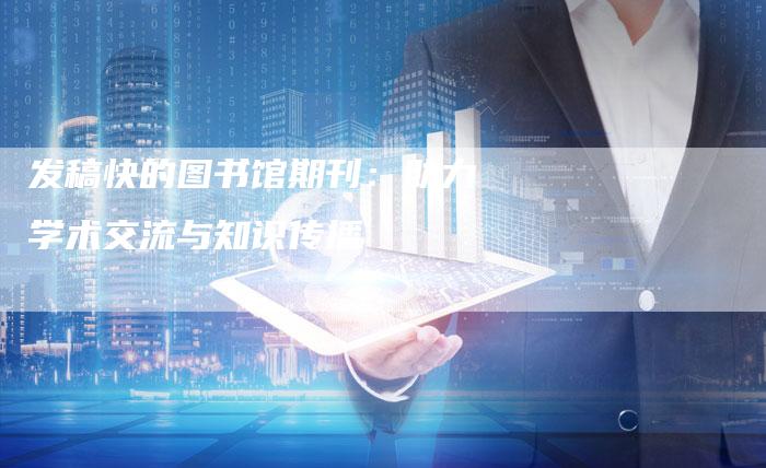 发稿快的图书馆期刊:助力学术交流与知识传播-直编新闻自助发稿平台