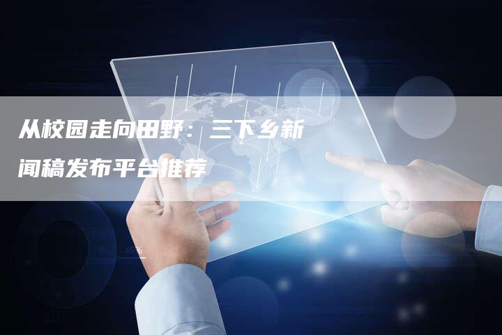 从校园走向田野:三下乡新闻稿发布平台推荐-直编新闻自助发稿平台