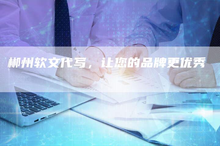 郴州软文代写,让您的品牌更优秀-直编新闻自助发稿平台