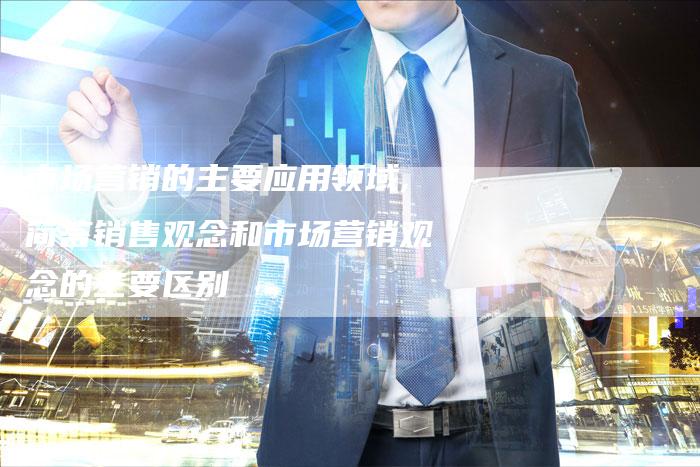 市场营销的主要应用领域,简答销售观念和市场营销观念的主要区别-直编新闻自助发稿平台