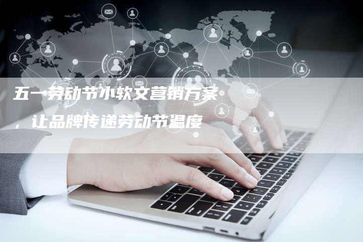 五一劳动节小软文营销方案,让品牌传递劳动节温度-直编新闻自助发稿平台