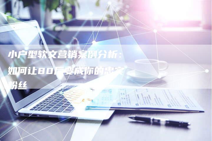 小户型软文营销案例分析:如何让80后变成你的忠实粉丝-直编新闻自助发稿平台