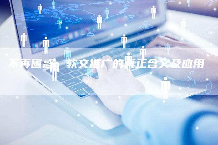 不再困惑:软文推广的真正含义及应用-直编新闻自助发稿平台
