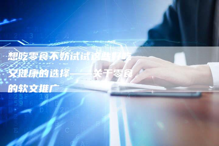想吃零食不妨试试这些好吃又健康的选择——关于零食的软文推广-直编新闻自助发稿平台