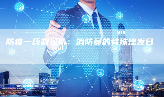 防疫一线剃温情:消防员的特殊理发日-直编新闻自助发稿平台