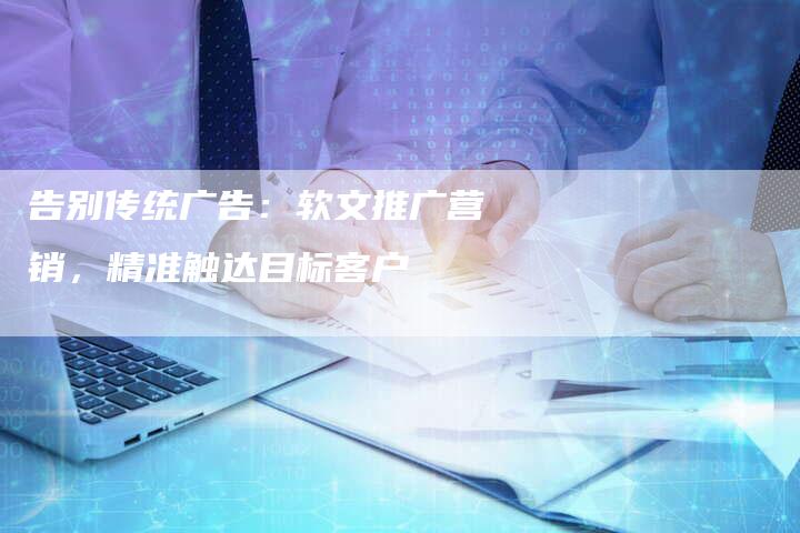 告别传统广告:软文推广营销,精准触达目标客户-直编新闻自助发稿平台
