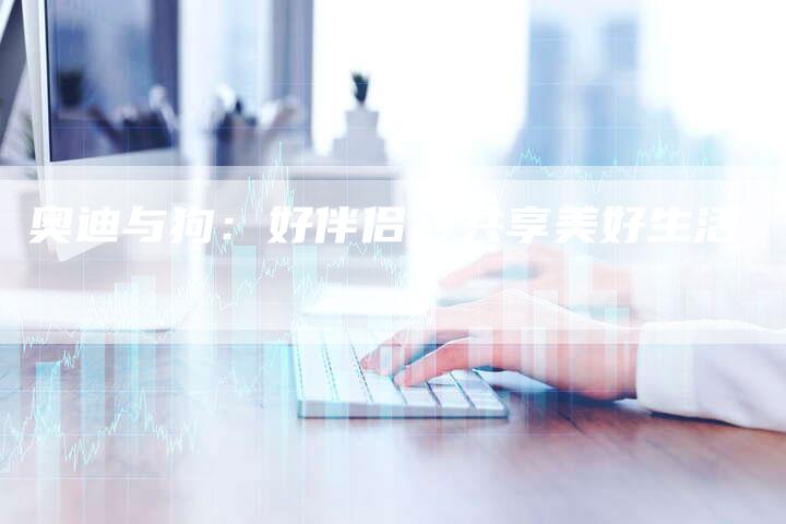 奥迪与狗:好伴侣,共享美好生活-直编新闻自助发稿平台