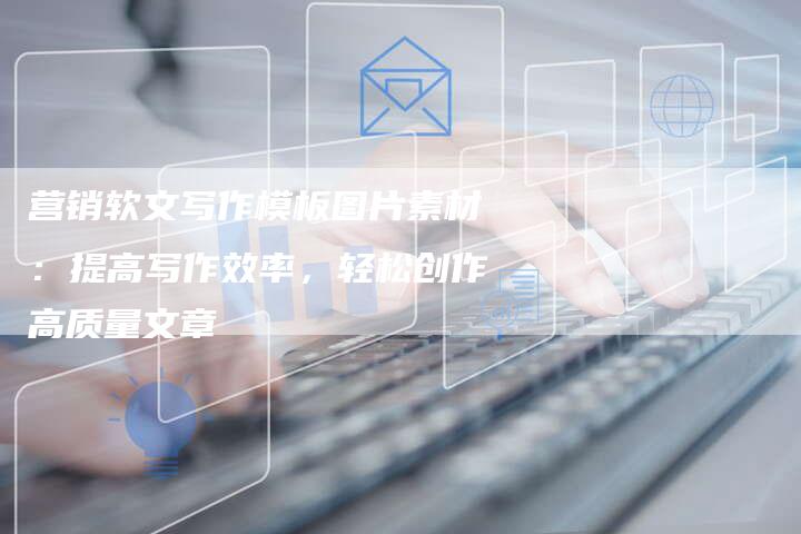 营销软文写作模板图片素材:提高写作效率,轻松创作高质量文章-直编新闻自助发稿平台