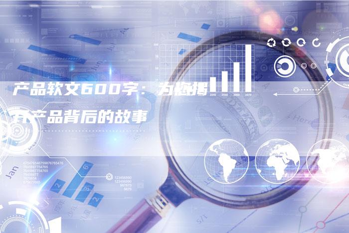 产品软文600字:为您揭开产品背后的故事-直编新闻自助发稿平台
