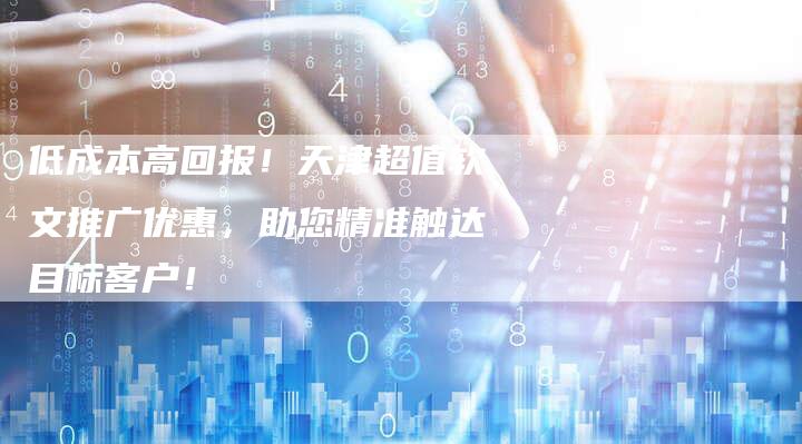 低成本高回报!天津超值软文推广优惠,助您精准触达目标客户!-直编新闻自助发稿平台