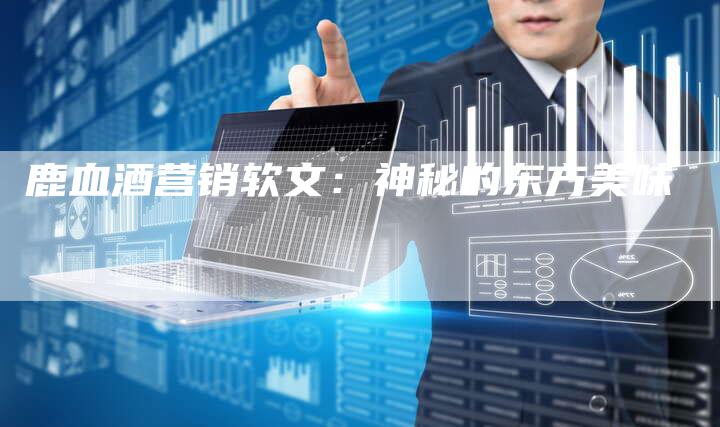 鹿血酒营销软文:神秘的东方美味-直编新闻自助发稿平台