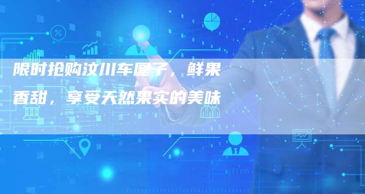 限时抢购汶川车厘子,鲜果香甜,享受天然果实的美味-直编新闻自助发稿平台