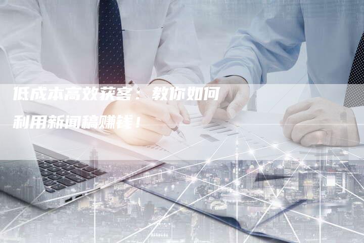 低成本高效获客:教你如何利用新闻稿赚钱!-直编新闻自助发稿平台