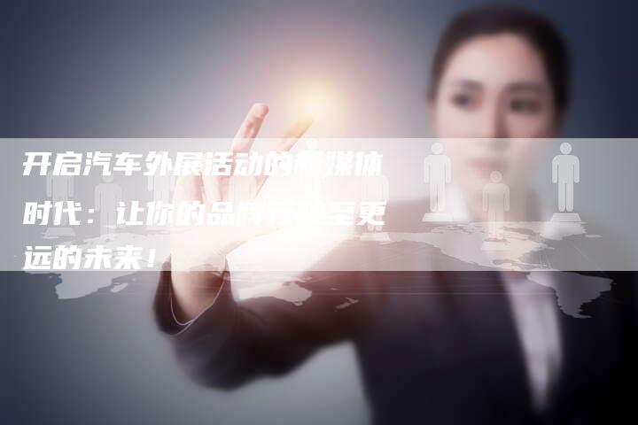 开启汽车外展活动的新媒体时代:让你的品牌行驶至更远的未来!-直编新闻自助发稿平台