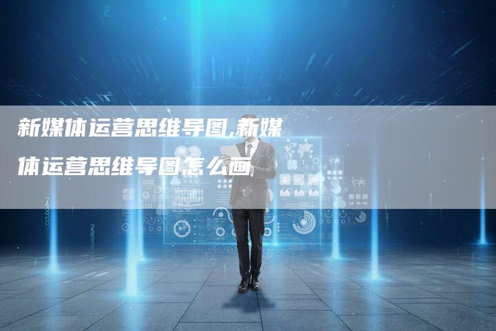 新媒体运营思维导图,新媒体运营思维导图怎么画-直编新闻自助发稿平台