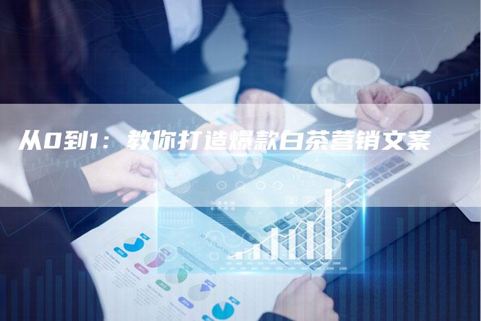 从0到1:教你打造爆款白茶营销文案-直编新闻自助发稿平台