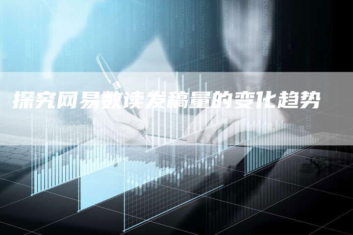 探究网易数读发稿量的变化趋势-直编新闻自助发稿平台