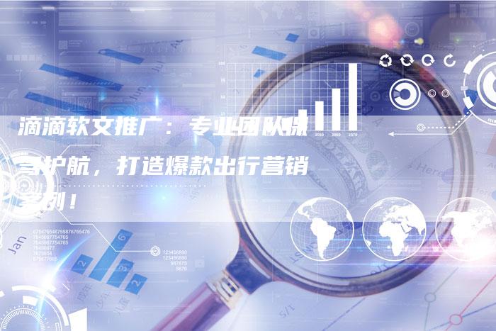 滴滴软文推广:专业团队保驾护航,打造爆款出行营销案例!-直编新闻自助发稿平台