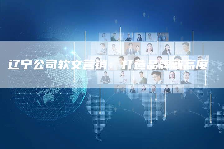 辽宁公司软文营销:打造品牌新高度-直编新闻自助发稿平台