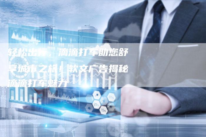轻松出行,滴滴打车助您舒享城市之旅!软文广告揭秘滴滴打车魅力-直编新闻自助发稿平台