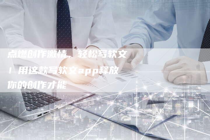 点燃创作激情,轻松写软文!用这款写软文app释放你的创作才能-直编新闻自助发稿平台