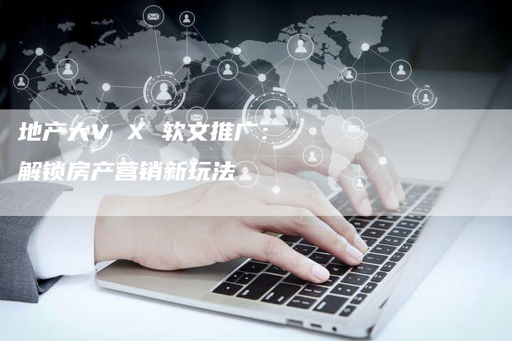 地产大V X 软文推广:解锁房产营销新玩法-直编新闻自助发稿平台