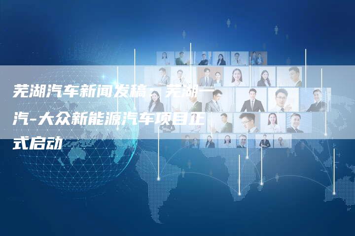 芜湖汽车新闻发稿:芜湖一汽-大众新能源汽车项目正式启动-直编新闻自助发稿平台