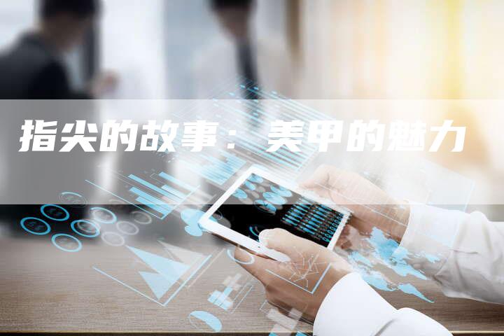 指尖的故事:美甲的魅力-直编新闻自助发稿平台