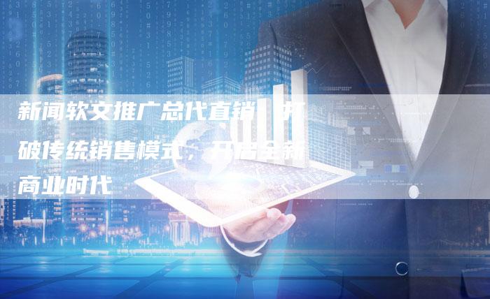 新闻软文推广总代直销:打破传统销售模式,开启全新商业时代-直编新闻自助发稿平台