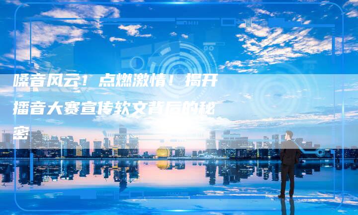 嗓音风云!点燃激情!揭开播音大赛宣传软文背后的秘密-直编新闻自助发稿平台