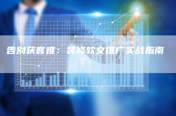 告别获客难:装修软文推广实战指南-直编新闻自助发稿平台