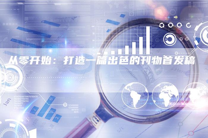 从零开始:打造一篇出色的刊物首发稿-直编新闻自助发稿平台