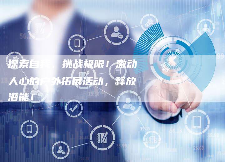 探索自我,挑战极限!激动人心的户外拓展活动,释放潜能!-直编新闻自助发稿平台