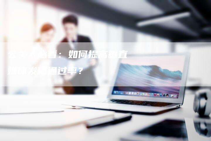 公关人必看:如何提高垂直媒体发稿通过率?-直编新闻自助发稿平台