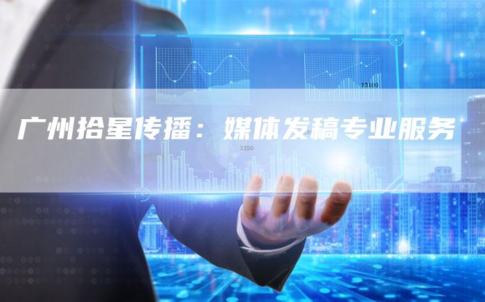 广州拾星传播:媒体发稿专业服务-直编新闻自助发稿平台