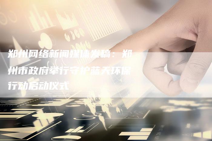 郑州网络新闻媒体发稿:郑州市政府举行守护蓝天环保行动启动仪式-直编新闻自助发稿平台