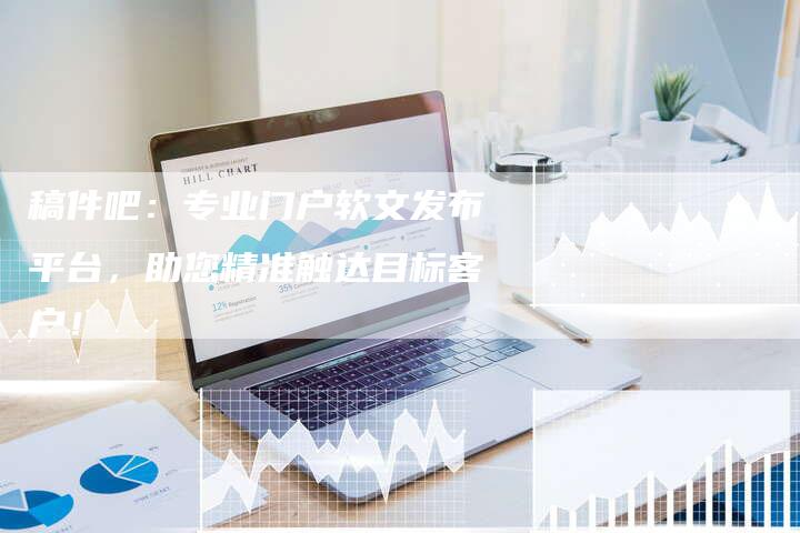 稿件吧:专业门户软文发布平台,助您精准触达目标客户!-直编新闻自助发稿平台